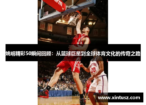 姚明精彩50瞬间回顾：从篮球巨星到全球体育文化的传奇之路