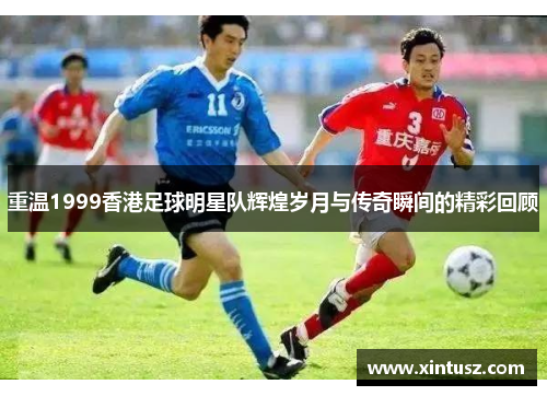 重温1999香港足球明星队辉煌岁月与传奇瞬间的精彩回顾