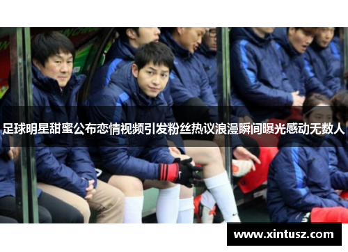 足球明星甜蜜公布恋情视频引发粉丝热议浪漫瞬间曝光感动无数人
