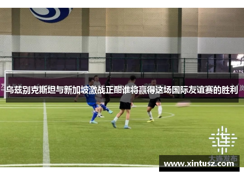 乌兹别克斯坦与新加坡激战正酣谁将赢得这场国际友谊赛的胜利